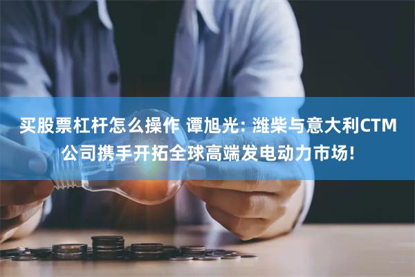 买股票杠杆怎么操作 谭旭光: 潍柴与意大利CTM公司携手开拓全球高端发电动力市场!