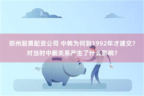 郑州股票配资公司 中韩为何到1992年才建交？对当时中朝关系产生了什么影响？