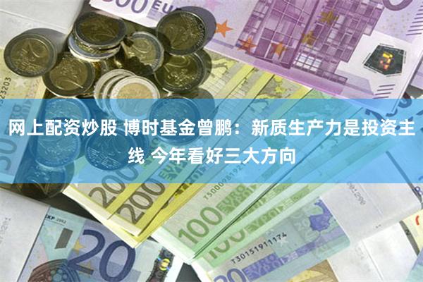 网上配资炒股 博时基金曾鹏：新质生产力是投资主线 今年看好三大方向