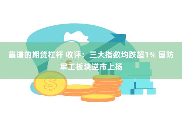 靠谱的期货杠杆 收评：三大指数均跌超1% 国防军工板块逆市上扬