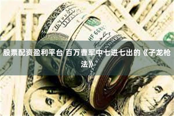 股票配资盈利平台 百万曹军中七进七出的《子龙枪法》