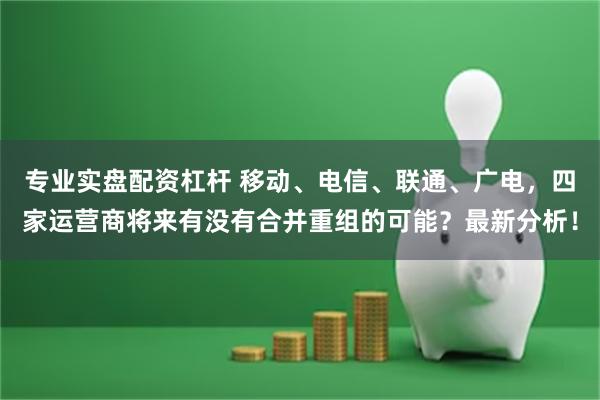 专业实盘配资杠杆 移动、电信、联通、广电，四家运营商将来有没有合并重组的可能？最新分析！