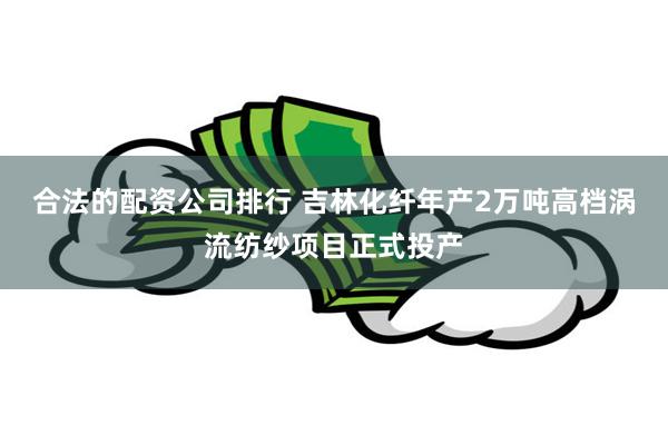 合法的配资公司排行 吉林化纤年产2万吨高档涡流纺纱项目正式投产