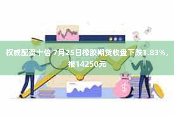 权威配资十倍 7月25日橡胶期货收盘下跌1.83%，报14250元