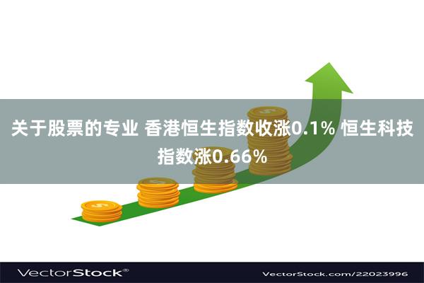 关于股票的专业 香港恒生指数收涨0.1% 恒生科技指数涨0.66%