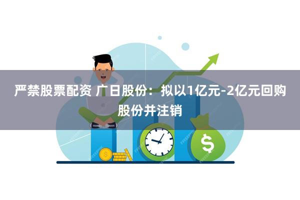 严禁股票配资 广日股份：拟以1亿元-2亿元回购股份并注销