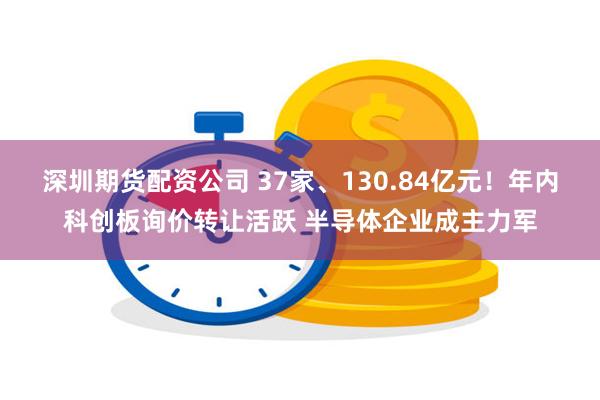 深圳期货配资公司 37家、130.84亿元！年内科创板询价转让活跃 半导体企业成主力军