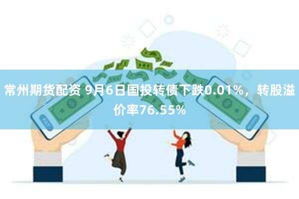 常州期货配资 9月6日国投转债下跌0.01%，转股溢价率76.55%