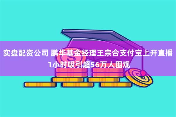 实盘配资公司 鹏华基金经理王宗合支付宝上开直播 1小时吸引超56万人围观