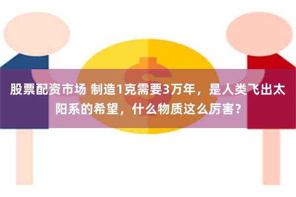 股票配资市场 制造1克需要3万年，是人类飞出太阳系的希望，什么物质这么厉害？