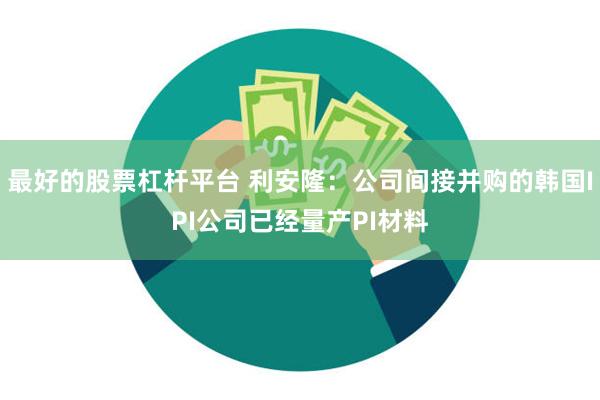 最好的股票杠杆平台 利安隆：公司间接并购的韩国IPI公司已经量产PI材料