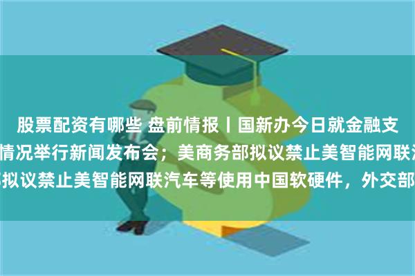 股票配资有哪些 盘前情报丨国新办今日就金融支持经济高质量发展有关情况举行新闻发布会；美商务部拟议禁止美智能网联汽车等使用中国软硬件，外交部回应