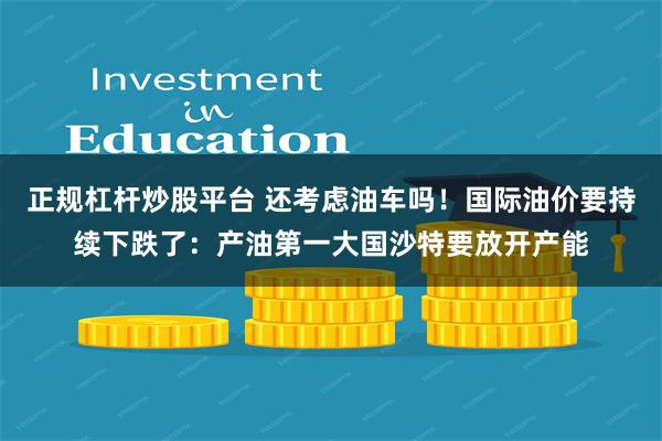 正规杠杆炒股平台 还考虑油车吗！国际油价要持续下跌了：产油第一大国沙特要放开产能