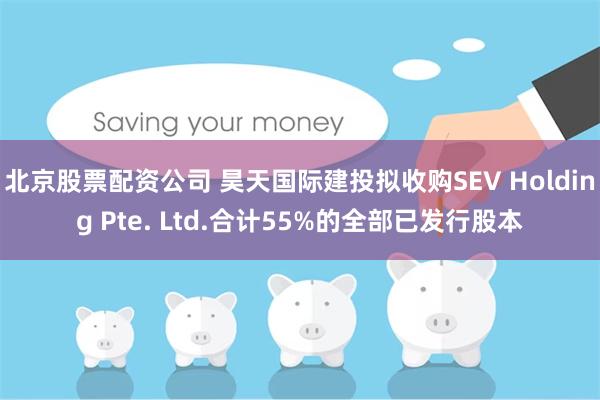 北京股票配资公司 昊天国际建投拟收购SEV Holding Pte. Ltd.合计55%的全部已发行股本