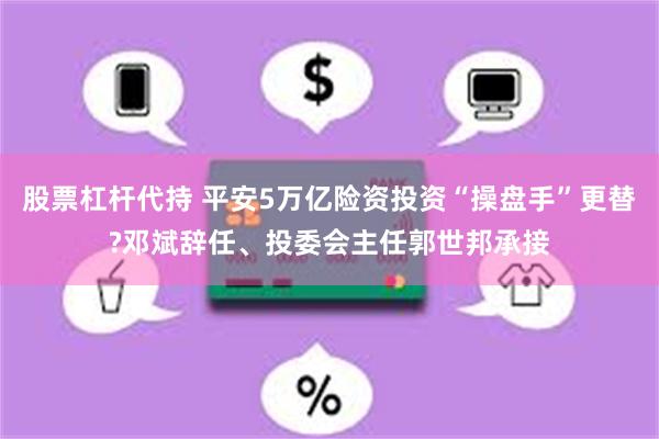 股票杠杆代持 平安5万亿险资投资“操盘手”更替?邓斌辞任、投委会主任郭世邦承接