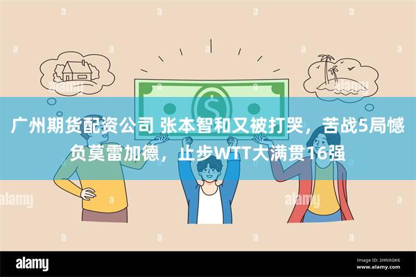 广州期货配资公司 张本智和又被打哭，苦战5局憾负莫雷加德，止步WTT大满贯16强