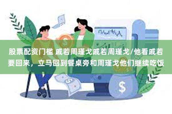 股票配资门槛 戚若周瑾戈戚若周瑾戈/他看戚若要回来，立马回到餐桌旁和周瑾戈他们继续吃饭