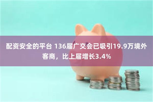 配资安全的平台 136届广交会已吸引19.9万境外客商，比上届增长3.4%