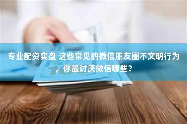 专业配资实盘 这些常见的微信朋友圈不文明行为，你最讨厌微信哪些？