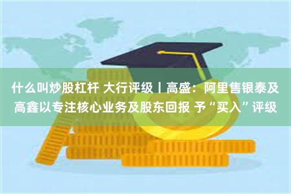 什么叫炒股杠杆 大行评级丨高盛：阿里售银泰及高鑫以专注核心业务及股东回报 予“买入”评级