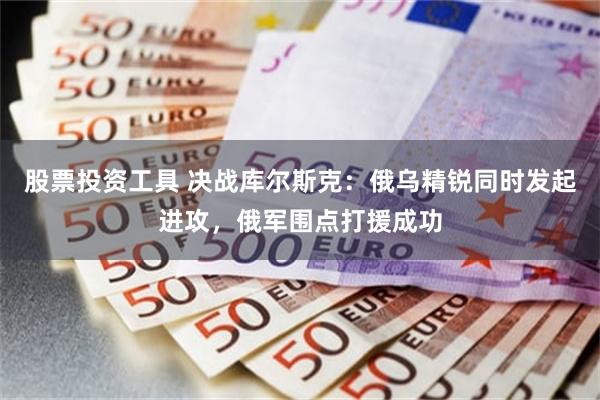 股票投资工具 决战库尔斯克：俄乌精锐同时发起进攻，俄军围点打援成功