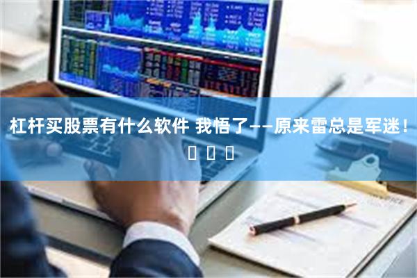 杠杆买股票有什么软件 我悟了——原来雷总是军迷！ ​​​