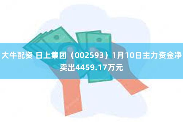 大牛配资 日上集团（002593）1月10日主力资金净卖出4459.17万元