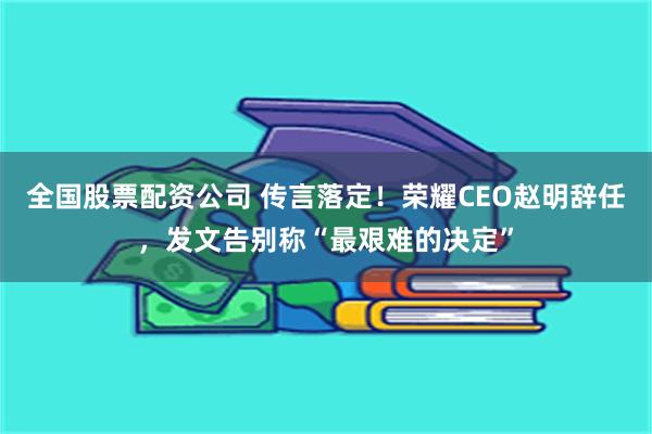 全国股票配资公司 传言落定！荣耀CEO赵明辞任，发文告别称“最艰难的决定”