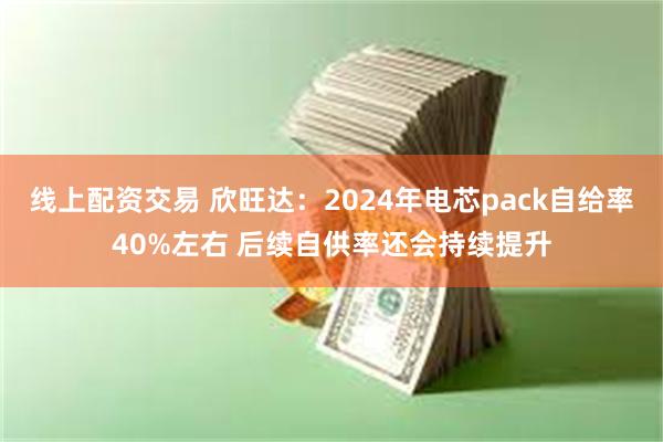 线上配资交易 欣旺达：2024年电芯pack自给率40%左右 后续自供率还会持续提升