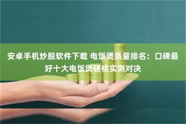 安卓手机炒股软件下载 电饭煲质量排名：口碑最好十大电饭煲硬核实测对决