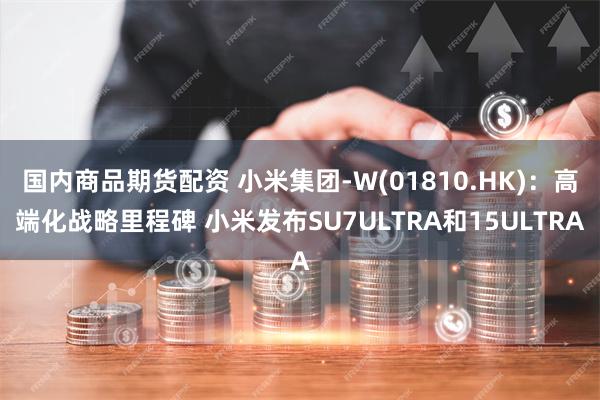 国内商品期货配资 小米集团-W(01810.HK)：高端化战略里程碑 小米发布SU7ULTRA和15ULTRA