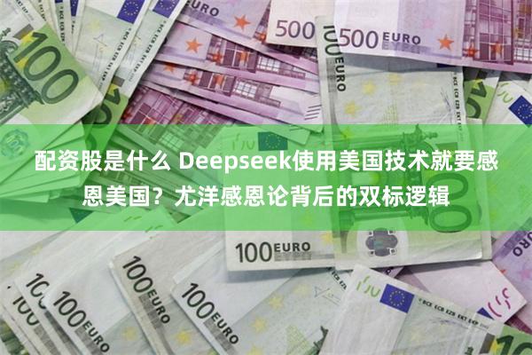 配资股是什么 Deepseek使用美国技术就要感恩美国？尤洋感恩论背后的双标逻辑