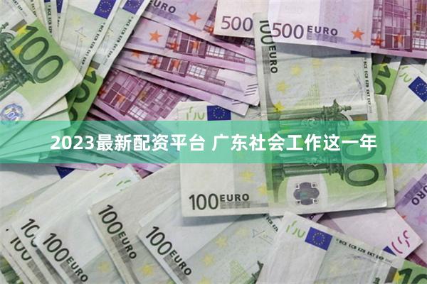 2023最新配资平台 广东社会工作这一年