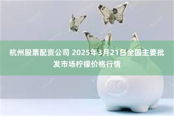 杭州股票配资公司 2025年3月21日全国主要批发市场柠檬价格行情